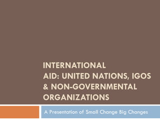 INTERNATIONAL AID: UNITED NATIONS, IGOS & NON-GOVERNMENTAL ORGANIZATIONS A Presentation of Small Change Big Changes 