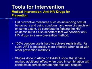 Tools for Intervention Medical Intervention: Anti-HIV Drugs for Prevention Old preventive measures such as influencing sexual behaviours and using condoms, and even circumcision on some extent, do contribute to fighting the HIV epidemic but it’s also important that we consider anti-HIV drugs as a new prevention method. 100% condom use is hard to achieve realistically.  As such, ART is potentially more effective when used with other prevention methods. Studies done in Africa on HAART show that it has a marked additional effect when used in combination with condoms in serodiscordant heterosexual couples.   