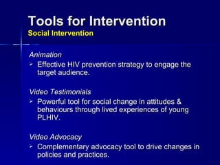 Tools for Intervention  Social Intervention Animation   Effective HIV prevention strategy to engage the target audience. Video Testimonials   Powerful tool for social change in attitudes & behaviours through lived experiences of young PLHIV.  Video Advocacy Complementary advocacy tool to drive changes in policies and practices. 