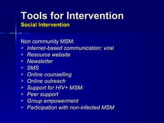 Tools for Intervention  Social Intervention Non community MSM: Internet-based communication: viral Resource website Newsletter SMS Online counselling Online outreach Support for HIV+ MSM: Peer support Group empowerment Participation with non-infected MSM 