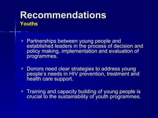 Recommendations Youths Partnerships between young people and established leaders in the process of decision and policy making, implementation and evaluation of programmes.  Donors need clear strategies to address young people’s needs in HIV prevention, treatment and health care support. Training and capacity building of young people is crucial to the sustainability of youth programmes. 
