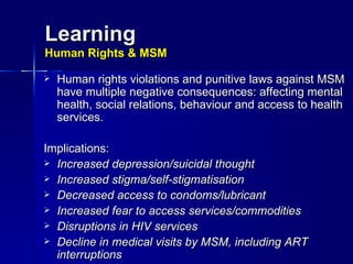 Learning Human Rights & MSM Human rights violations and punitive laws against MSM have multiple negative consequences: affecting mental health, social relations, behaviour and access to health services. Implications: Increased depression/suicidal thought Increased stigma/self-stigmatisation Decreased access to condoms/lubricant Increased fear to access services/commodities Disruptions in HIV services Decline in medical visits by MSM, including ART interruptions  