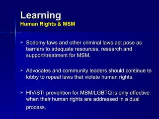 Learning Human Rights & MSM Sodomy laws and other criminal laws act pose as barriers to adequate resources, research and support/treatment for MSM. Advocates and community leaders should continue to lobby to repeal laws that violate human rights. HIV/STI prevention for MSM/LGBTQ is only effective when their human rights are addressed in a dual process.   