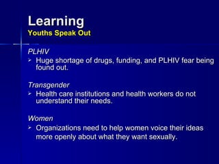 Learning Youths Speak Out PLHIV Huge shortage of drugs, funding, and PLHIV fear being found out. Transgender  Health care institutions and health workers do not understand their needs. Women Organizations need to help women voice their ideas more openly about what they want sexually.   