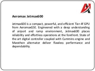 Aeromax Jetmax600
Jetmax600 is a compact, powerful, and efficient Tier-4f GPU
from AeromaxGSE. Engineered with a deep understanding
of airport and ramp environment, Jetmax600 places
reliability and effortless operations at the forefront. State of
the art digital controller coupled with Cummins engine and
Marathon alternator deliver flawless performance and
dependability.
 