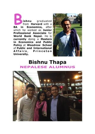 B

ishnu
grad uat ed
from Harvard with a
BA in Economics, after
which he worked as Junior
Professional Associate for
World Bank Nepal. He is
currently doing a Masters
in Economics and Public
Policy at Woodrow School
of Public and International
Affairs,
Princeton
University.

Bishnu Thapa
NEPALESE ALUMNUS

 