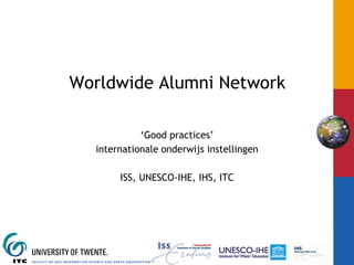 Worldwide Alumni Network

                       ‘Good practices’
             internationale onderwijs instellingen

                    ISS, UNESCO-IHE, IHS, ITC




INTERNATIONAL INSTITUTE FOR GEO-INFORMATION SCIENCE AND EARTH OBSERVATION
 