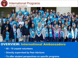 International Programs www.scu.edu/studyabroad OVERVIEW:  International Ambassadors 60 – 70 unpaid volunteers Directly supervised by Peer Advisors To offer student perspectives on specific programs. 