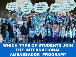Study Abroad 101:  Planning a Successful Study Abroad Experience WHICH TYPE OF STUDENTS JOIN THE INTERNATIONAL AMBASSADOR  PROGRAM? I need a job! This looks good on my resume! Pick me! Pick me! I wish I was abroad again! Dang, I look good in this shirt! 