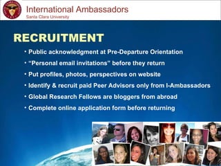 Study Abroad 101:  Planning a Successful Study Abroad Experience International Ambassadors RECRUITMENT Public acknowledgment at Pre-Departure Orientation “ Personal email invitations” before they return Put profiles, photos, perspectives on website Identify & recruit paid Peer Advisors only from I-Ambassadors Global Research Fellows are bloggers from abroad Complete online application form before returning Santa Clara University 