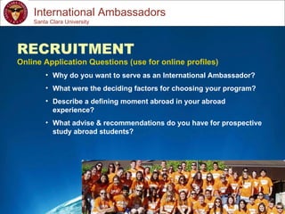 Study Abroad 101:  Planning a Successful Study Abroad Experience International Ambassadors RECRUITMENT Online Application Questions (use for online profiles) Why do you want to serve as an International Ambassador? What were the deciding factors for choosing your program? Describe a defining moment abroad in your abroad experience? What advise & recommendations do you have for prospective study abroad students? Santa Clara University 