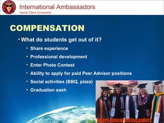 Study Abroad 101:  Planning a Successful Study Abroad Experience International Ambassadors COMPENSATION What do students get out of it? Share experience Professional development Enter Photo Contest Ability to apply for paid Peer Advisor positions Social activities (BBQ, pizza) Graduation sash   Santa Clara University 