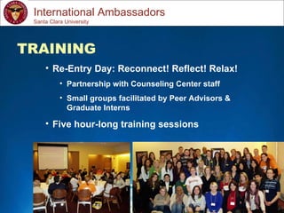 Study Abroad 101:  Planning a Successful Study Abroad Experience International Ambassadors TRAINING Re-Entry Day: Reconnect! Reflect! Relax! Partnership with Counseling Center staff Small groups facilitated by Peer Advisors & Graduate Interns Five hour-long training sessions Santa Clara University 