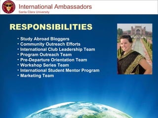 Study Abroad 101:  Planning a Successful Study Abroad Experience International Ambassadors RESPONSIBILITIES Study Abroad Bloggers Community Outreach Efforts International Club Leadership Team Program Outreach Team Pre-Departure Orientation Team Workshop Series Team International Student Mentor Program Marketing Team Santa Clara University 