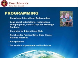 Study Abroad 101:  Planning a Successful Study Abroad Experience Peer Advisors PROGRAMMING Coordinate International Ambassadors Lead social, orientations, registrations, shopping trips, cultural trips for Exchange Students. Co-chairs for International Club Panelists for Preview Days, Open House, Parents Weekend Receptionists Set student appointments with advisors Santa Clara University 