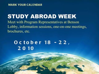 STUDY ABROAD WEEK Meet with Program Representatives at Benson Lobby, information sessions, one-on-one meetings, brochures, etc.  October 18 - 22, 2010  MARK YOUR CALENDAR 