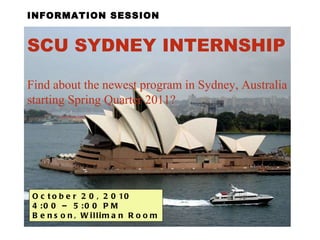 INFORMATION SESSION SCU SYDNEY INTERNSHIP   Find about the newest program in Sydney, Australia starting Spring Quarter 2011? October 20, 2010  4:00 – 5:00 PM  Benson, Williman Room 