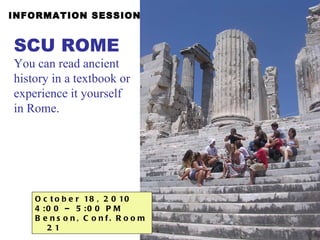 INFORMATION SESSION October 18, 2010  4:00 – 5:00 PM  Benson, Conf. Room 21 SCU ROME   You can read ancient history in a textbook or experience it yourself in Rome. 