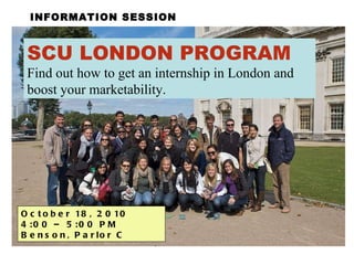 INFORMATION SESSION SCU LONDON PROGRAM Find out how to get an internship in London and boost your marketability. October 18, 2010  4:00 – 5:00 PM  Benson, Parlor C 