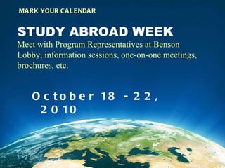 STUDY ABROAD WEEK Meet with Program Representatives at Benson Lobby, information sessions, one-on-one meetings, brochures, etc.  October 18 - 22, 2010  MARK YOUR CALENDAR 