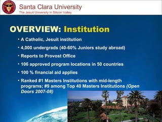 Study Abroad 101:  Planning a Successful Study Abroad Experience Santa Clara University OVERVIEW:  Institution A Catholic, Jesuit institution 4,000 undergrads (40-60% Juniors study abroad) Reports to Provost Office 106 approved program locations in 50 countries 100 % financial aid applies Ranked #1 Masters Institutions with mid-length programs; #9 among Top 40 Masters Institutions  (Open Doors 2007-08) The Jesuit University in Silicon Valley 