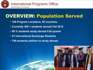 Study Abroad 101:  Planning a Successful Study Abroad Experience International Programs Office OVERVIEW:  Population Served 106 Program Locations, 50 countries Currently 400 + students abroad Fall 2010 90 % students study abroad Fall quarter 27 International Exchange Students 700 students petition to study abroad Santa Clara University 