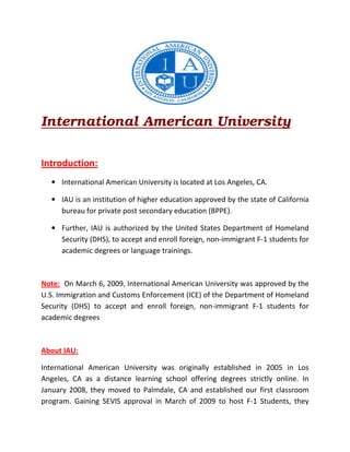 International American University
Introduction:
• International American University is located at Los Angeles, CA.
• IAU is an institution of higher education approved by the state of California
bureau for private post secondary education (BPPE).
• Further, IAU is authorized by the United States Department of Homeland
Security (DHS), to accept and enroll foreign, non-immigrant F-1 students for
academic degrees or language trainings.
Note: On March 6, 2009, International American University was approved by the
U.S. Immigration and Customs Enforcement (ICE) of the Department of Homeland
Security (DHS) to accept and enroll foreign, non-immigrant F-1 students for
academic degrees
About IAU:
International American University was originally established in 2005 in Los
Angeles, CA as a distance learning school offering degrees strictly online. In
January 2008, they moved to Palmdale, CA and established our first classroom
program. Gaining SEVIS approval in March of 2009 to host F-1 Students, they
 