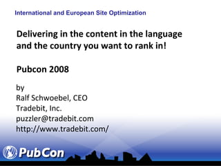 International and European Site Optimization


Delivering in the content in the language
and the country you want to rank in!

Pubcon 2008
by
Ralf Schwoebel, CEO
Tradebit, Inc.
puzzler@tradebit.com
http://www.tradebit.com/
 