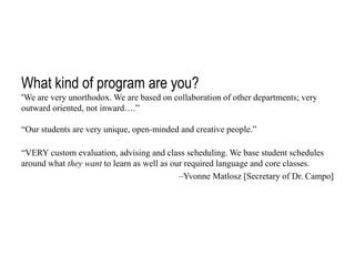 What kind of program are you?
“We are very unorthodox. We are based on collaboration of other departments; very
outward oriented, not inward….”
“Our students are very unique, open-minded and creative people.”

“VERY custom evaluation, advising and class scheduling. We base student schedules
around what they want to learn as well as our required language and core classes.
–Yvonne Matlosz [Secretary of Dr. Campo]

 