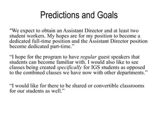 Predictions and Goals
“We expect to obtain an Assistant Director and at least two
student workers. My hopes are for my position to become a
dedicated full-time position and the Assistant Director position
become dedicated part-time.”
“I hope for the program to have regular guest speakers that
students can become familiar with. I would also like to see
classes being created specifically for IGS students as opposed
to the combined classes we have now with other departments.”
“I would like for there to be shared or convertible classrooms
for our students as well.”

 
