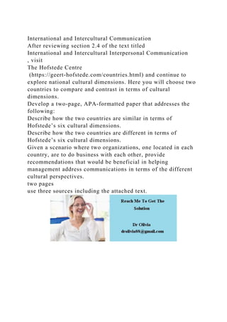 International and Intercultural Communication
After reviewing section 2.4 of the text titled
International and Intercultural Interpersonal Communication
, visit
The Hofstede Centre
(https://geert-hofstede.com/countries.html) and continue to
explore national cultural dimensions. Here you will choose two
countries to compare and contrast in terms of cultural
dimensions.
Develop a two-page, APA-formatted paper that addresses the
following:
Describe how the two countries are similar in terms of
Hofstede’s six cultural dimensions.
Describe how the two countries are different in terms of
Hofstede’s six cultural dimensions.
Given a scenario where two organizations, one located in each
country, are to do business with each other, provide
recommendations that would be beneficial in helping
management address communications in terms of the different
cultural perspectives.
two pages
use three sources including the attached text.
 
