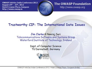 Trustworthy CIP: The International Data Issues

              Jim Clarke & Neeraj Suri
    Telecommunications Software and Systems Group
      Waterford Institute of Technology, Ireland

                    Dept. of Computer Science
                     TU Darmstadt, Germany




  OWASP InfoSec India Conference 2012. Hotel Crowne Plaza, Gurgaon (India)   1
 