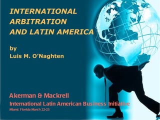 INTERNATIONAL
ARBITRATION
AND LATIN AMERICA

by
Luis M. O’Naghten




A kerman & Mackrell
International Latin A merican Bus ines s Initiative
Miami, Florida March 22-23
 