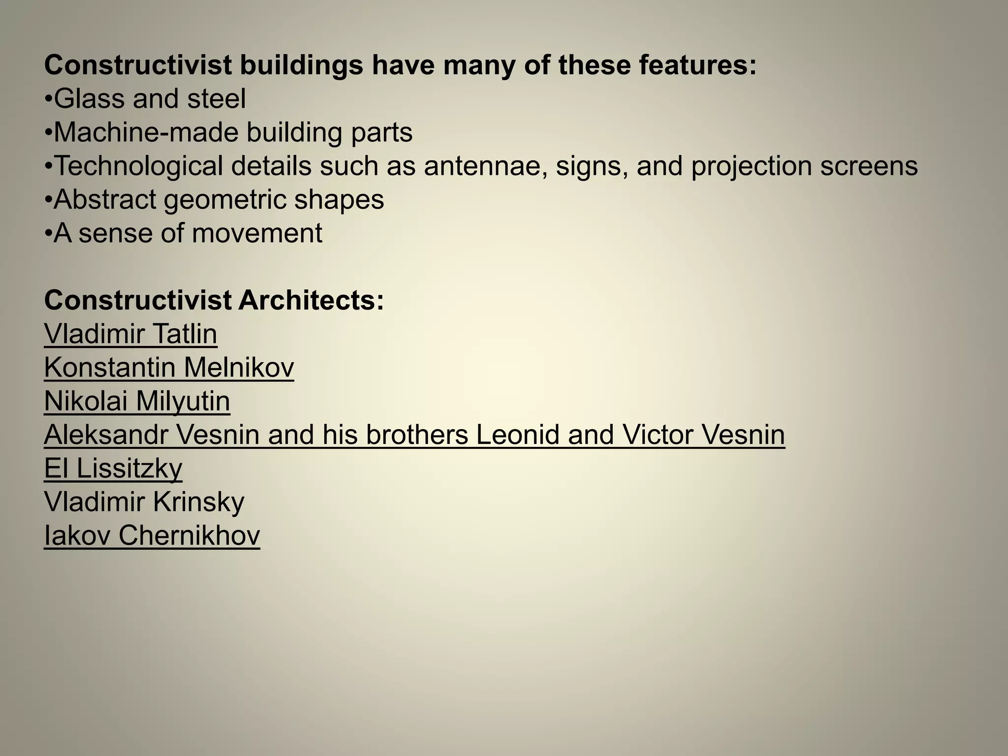 Constructivist buildings have many of these features:
•Glass and steel
•Machine-made building parts
•Technological details such as antennae, signs, and projection screens
•Abstract geometric shapes
•A sense of movement
Constructivist Architects:
Vladimir Tatlin
Konstantin Melnikov
Nikolai Milyutin
Aleksandr Vesnin and his brothers Leonid and Victor Vesnin
El Lissitzky
Vladimir Krinsky
Iakov Chernikhov
 