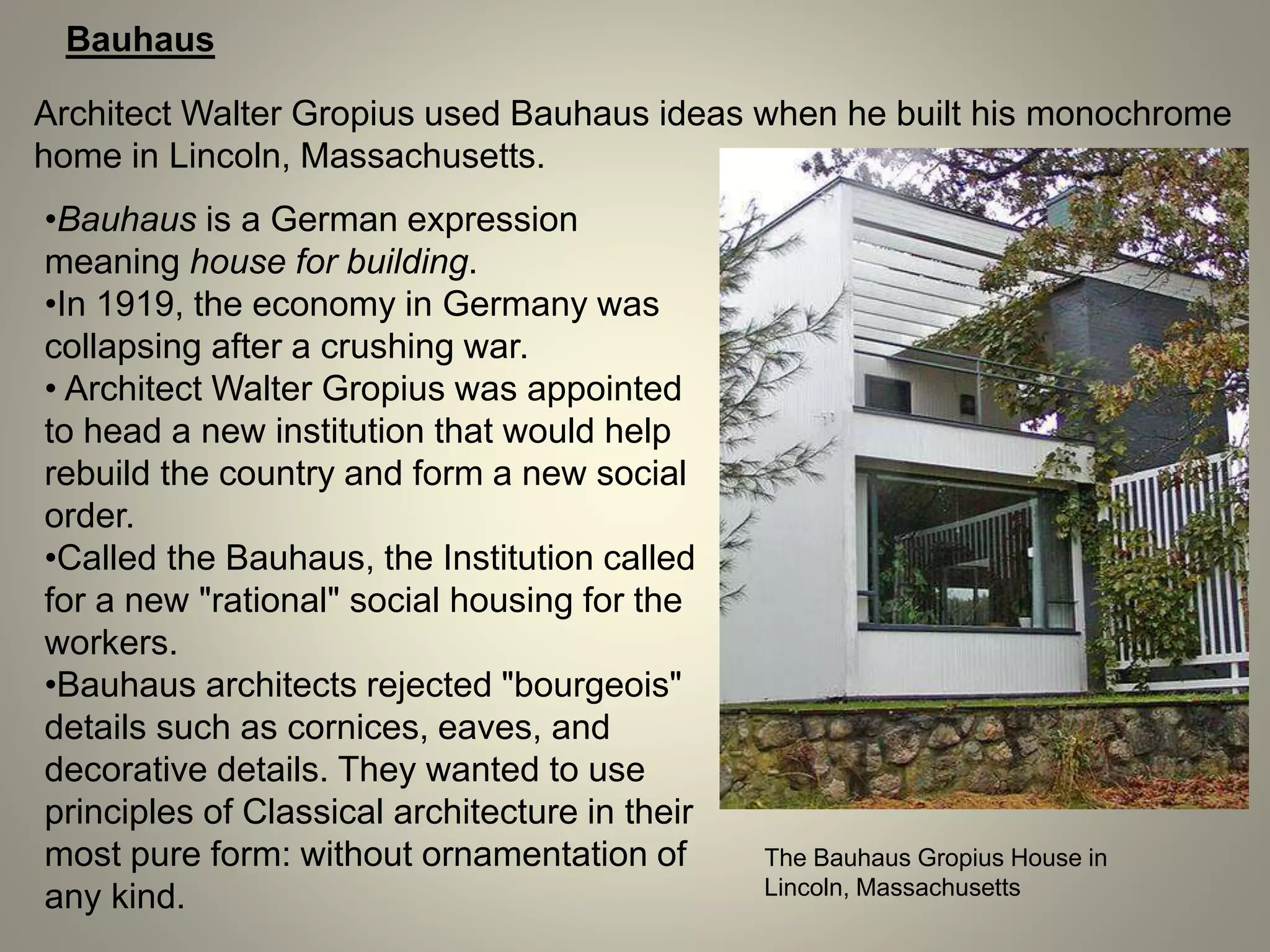 Bauhaus
Architect Walter Gropius used Bauhaus ideas when he built his monochrome
home in Lincoln, Massachusetts.
•Bauhaus is a German expression
meaning house for building.
•In 1919, the economy in Germany was
collapsing after a crushing war.
• Architect Walter Gropius was appointed
to head a new institution that would help
rebuild the country and form a new social
order.
•Called the Bauhaus, the Institution called
for a new "rational" social housing for the
workers.
•Bauhaus architects rejected "bourgeois"
details such as cornices, eaves, and
decorative details. They wanted to use
principles of Classical architecture in their
most pure form: without ornamentation of
any kind.
The Bauhaus Gropius House in
Lincoln, Massachusetts
 