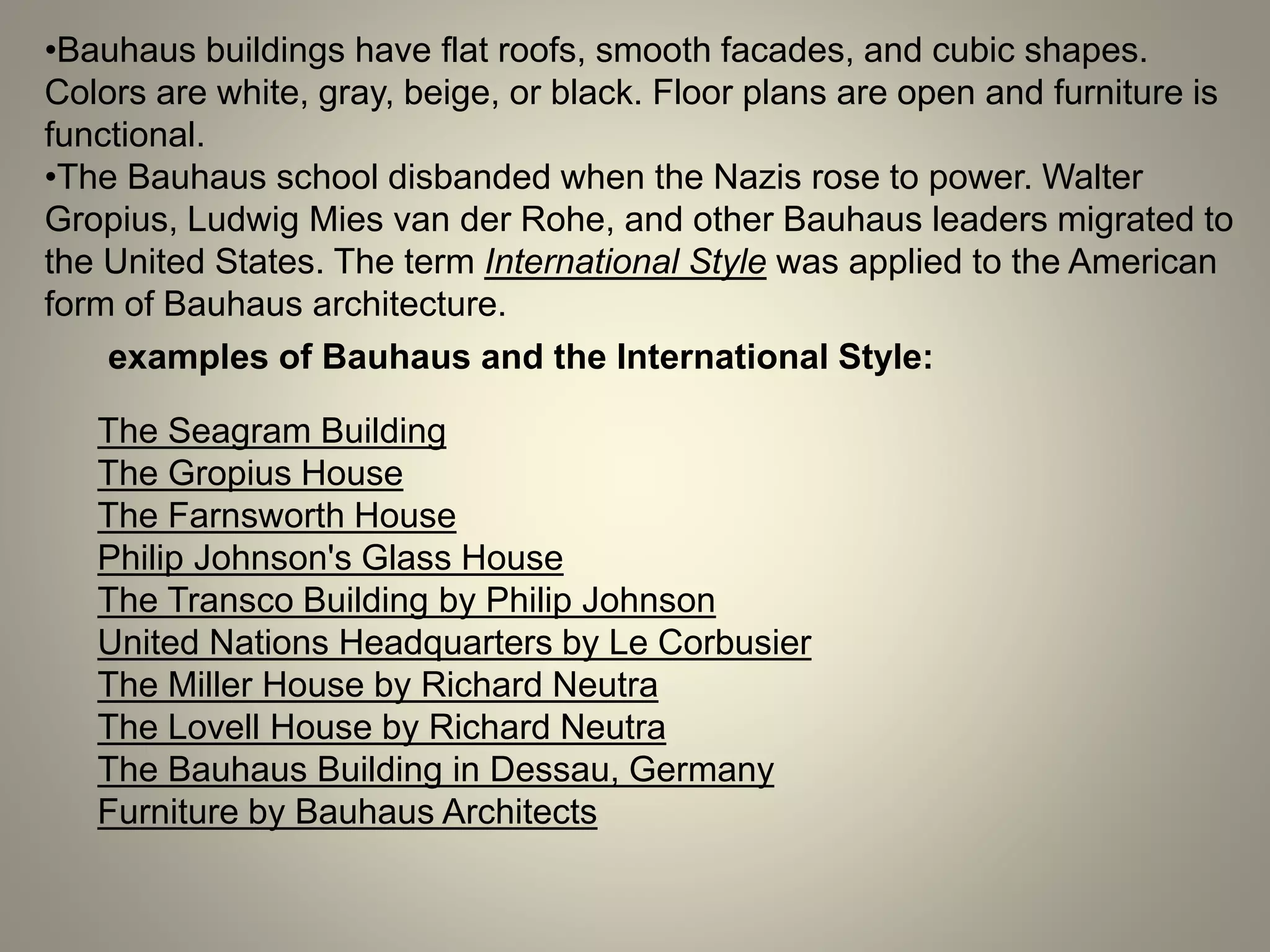 •Bauhaus buildings have flat roofs, smooth facades, and cubic shapes.
Colors are white, gray, beige, or black. Floor plans are open and furniture is
functional.
•The Bauhaus school disbanded when the Nazis rose to power. Walter
Gropius, Ludwig Mies van der Rohe, and other Bauhaus leaders migrated to
the United States. The term International Style was applied to the American
form of Bauhaus architecture.
examples of Bauhaus and the International Style:
The Seagram Building
The Gropius House
The Farnsworth House
Philip Johnson's Glass House
The Transco Building by Philip Johnson
United Nations Headquarters by Le Corbusier
The Miller House by Richard Neutra
The Lovell House by Richard Neutra
The Bauhaus Building in Dessau, Germany
Furniture by Bauhaus Architects
 