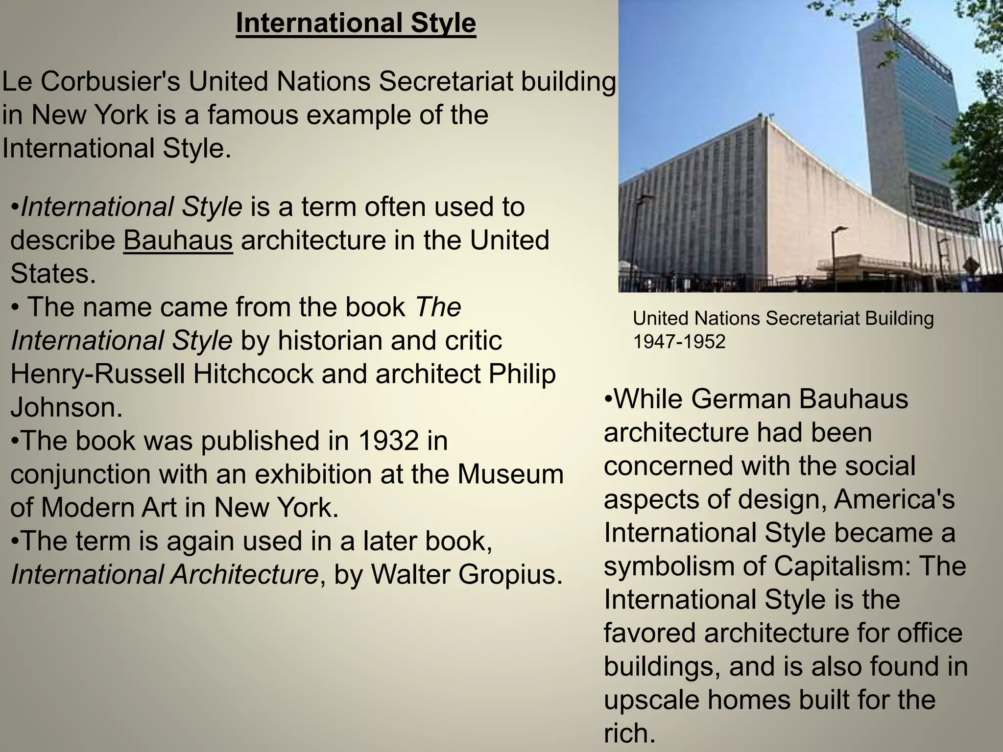 International Style
Le Corbusier's United Nations Secretariat building
in New York is a famous example of the
International Style.
United Nations Secretariat Building
1947-1952
•International Style is a term often used to
describe Bauhaus architecture in the United
States.
• The name came from the book The
International Style by historian and critic
Henry-Russell Hitchcock and architect Philip
Johnson.
•The book was published in 1932 in
conjunction with an exhibition at the Museum
of Modern Art in New York.
•The term is again used in a later book,
International Architecture, by Walter Gropius.
•While German Bauhaus
architecture had been
concerned with the social
aspects of design, America's
International Style became a
symbolism of Capitalism: The
International Style is the
favored architecture for office
buildings, and is also found in
upscale homes built for the
rich.
 