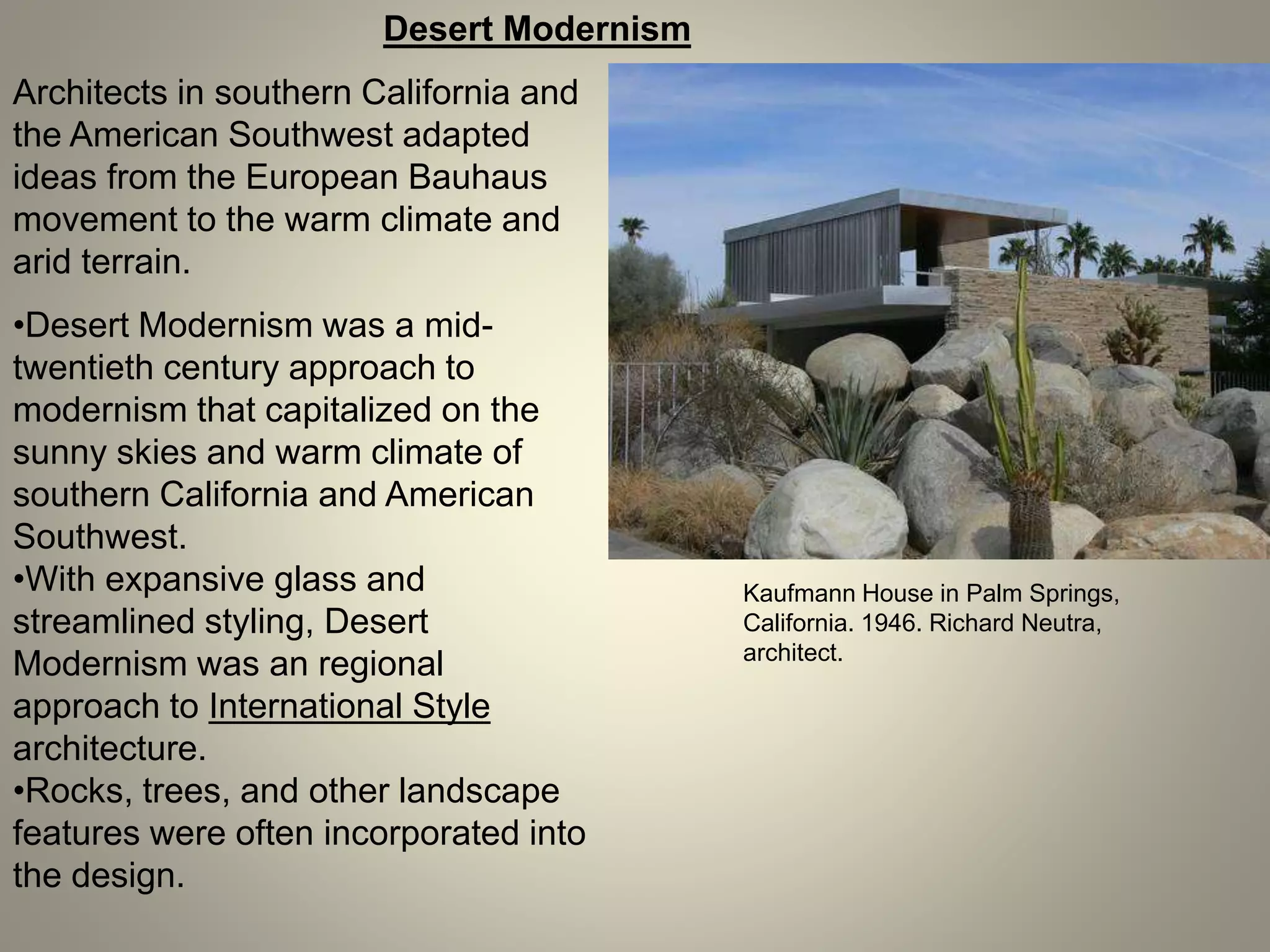 Desert Modernism
Architects in southern California and
the American Southwest adapted
ideas from the European Bauhaus
movement to the warm climate and
arid terrain.
Kaufmann House in Palm Springs,
California. 1946. Richard Neutra,
architect.
•Desert Modernism was a mid-
twentieth century approach to
modernism that capitalized on the
sunny skies and warm climate of
southern California and American
Southwest.
•With expansive glass and
streamlined styling, Desert
Modernism was an regional
approach to International Style
architecture.
•Rocks, trees, and other landscape
features were often incorporated into
the design.
 