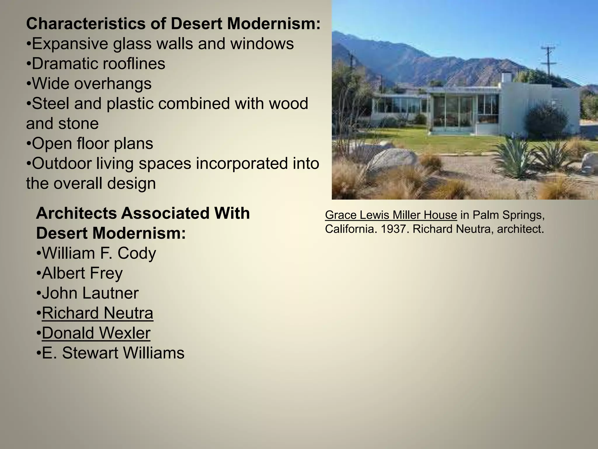 Grace Lewis Miller House in Palm Springs,
California. 1937. Richard Neutra, architect.
Characteristics of Desert Modernism:
•Expansive glass walls and windows
•Dramatic rooflines
•Wide overhangs
•Steel and plastic combined with wood
and stone
•Open floor plans
•Outdoor living spaces incorporated into
the overall design
Architects Associated With
Desert Modernism:
•William F. Cody
•Albert Frey
•John Lautner
•Richard Neutra
•Donald Wexler
•E. Stewart Williams
 