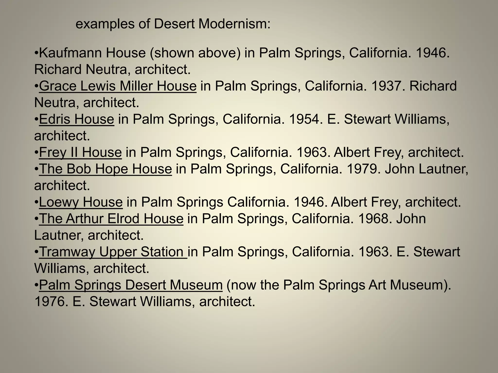 examples of Desert Modernism:
•Kaufmann House (shown above) in Palm Springs, California. 1946.
Richard Neutra, architect.
•Grace Lewis Miller House in Palm Springs, California. 1937. Richard
Neutra, architect.
•Edris House in Palm Springs, California. 1954. E. Stewart Williams,
architect.
•Frey II House in Palm Springs, California. 1963. Albert Frey, architect.
•The Bob Hope House in Palm Springs, California. 1979. John Lautner,
architect.
•Loewy House in Palm Springs California. 1946. Albert Frey, architect.
•The Arthur Elrod House in Palm Springs, California. 1968. John
Lautner, architect.
•Tramway Upper Station in Palm Springs, California. 1963. E. Stewart
Williams, architect.
•Palm Springs Desert Museum (now the Palm Springs Art Museum).
1976. E. Stewart Williams, architect.
 