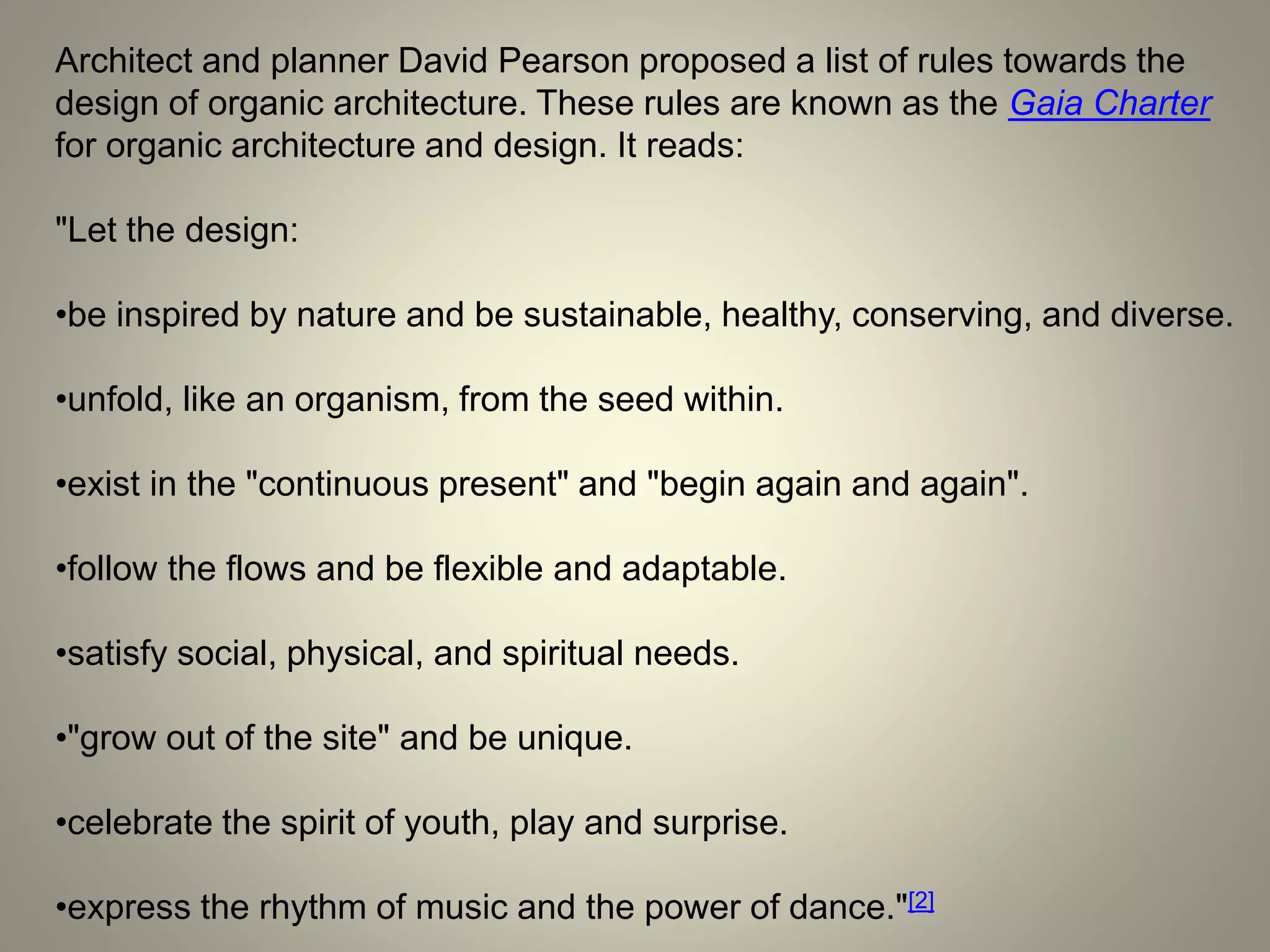 Architect and planner David Pearson proposed a list of rules towards the
design of organic architecture. These rules are known as the Gaia Charter
for organic architecture and design. It reads:
"Let the design:
•be inspired by nature and be sustainable, healthy, conserving, and diverse.
•unfold, like an organism, from the seed within.
•exist in the "continuous present" and "begin again and again".
•follow the flows and be flexible and adaptable.
•satisfy social, physical, and spiritual needs.
•"grow out of the site" and be unique.
•celebrate the spirit of youth, play and surprise.
•express the rhythm of music and the power of dance."[2]
 