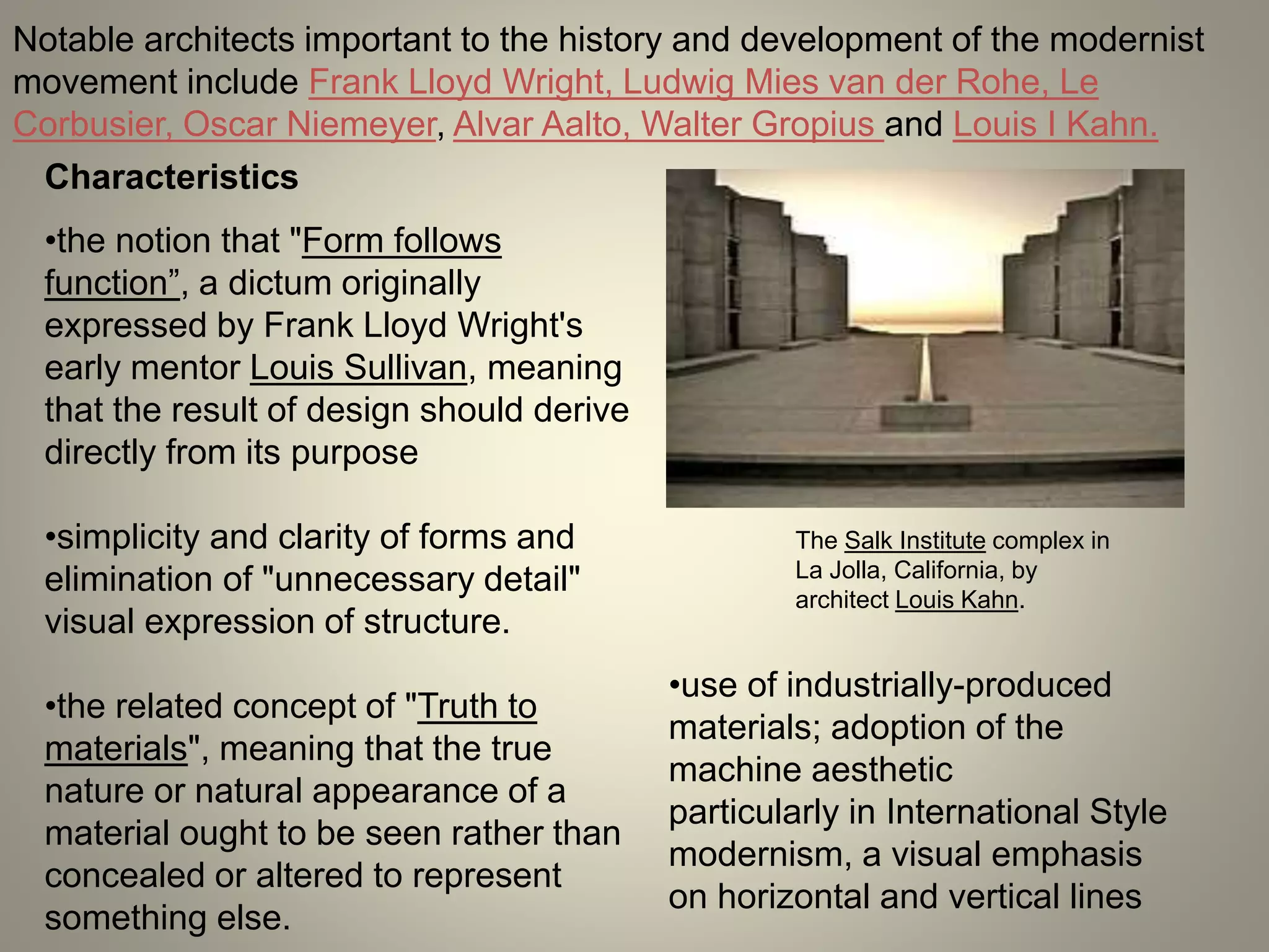 Notable architects important to the history and development of the modernist
movement include Frank Lloyd Wright, Ludwig Mies van der Rohe, Le
Corbusier, Oscar Niemeyer, Alvar Aalto, Walter Gropius and Louis I Kahn.
Characteristics
The Salk Institute complex in
La Jolla, California, by
architect Louis Kahn.
•the notion that "Form follows
function”, a dictum originally
expressed by Frank Lloyd Wright's
early mentor Louis Sullivan, meaning
that the result of design should derive
directly from its purpose
•simplicity and clarity of forms and
elimination of "unnecessary detail"
visual expression of structure.
•the related concept of "Truth to
materials", meaning that the true
nature or natural appearance of a
material ought to be seen rather than
concealed or altered to represent
something else.
•use of industrially-produced
materials; adoption of the
machine aesthetic
particularly in International Style
modernism, a visual emphasis
on horizontal and vertical lines
 