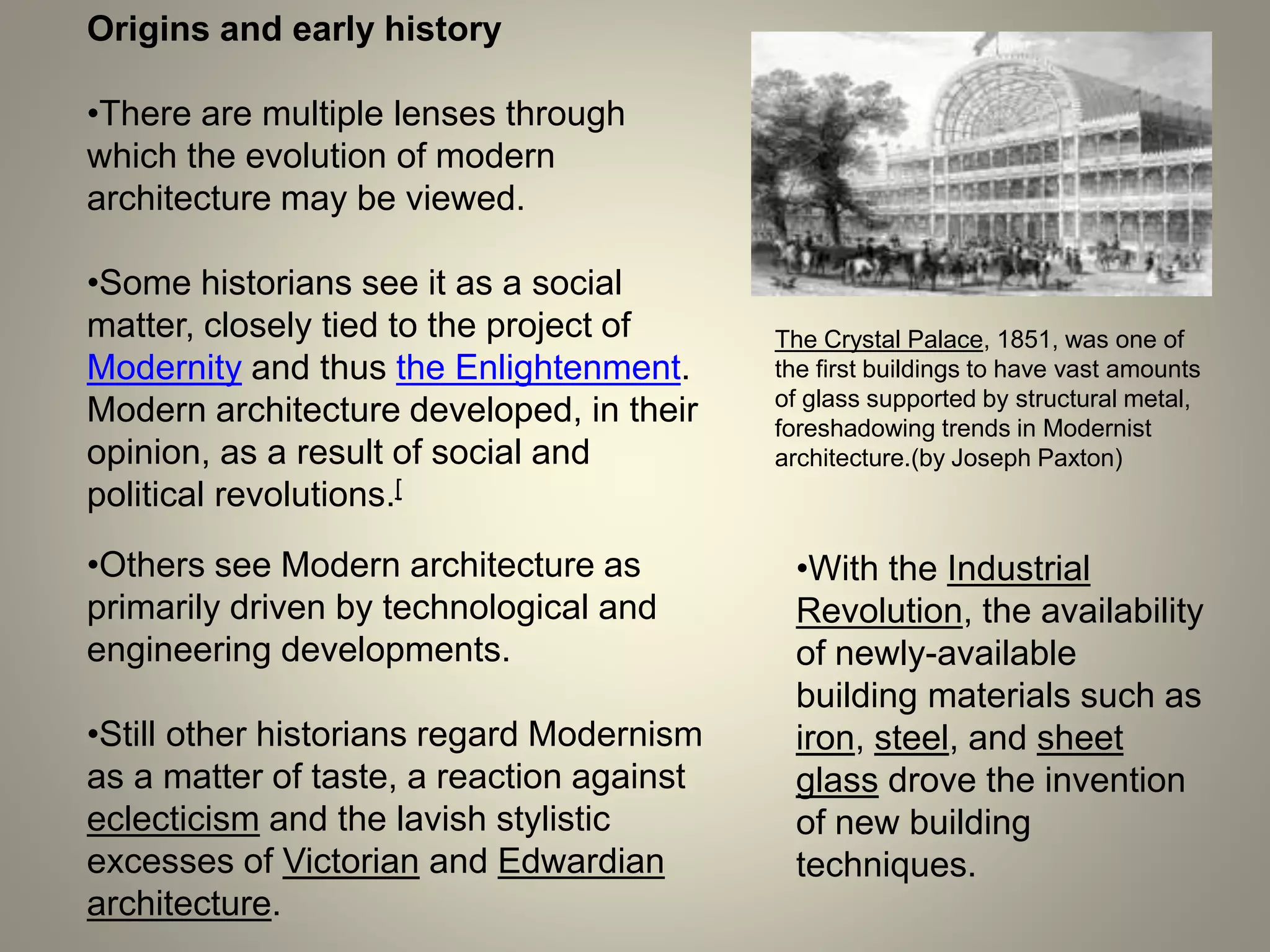 Origins and early history
The Crystal Palace, 1851, was one of
the first buildings to have vast amounts
of glass supported by structural metal,
foreshadowing trends in Modernist
architecture.(by Joseph Paxton)
•There are multiple lenses through
which the evolution of modern
architecture may be viewed.
•Some historians see it as a social
matter, closely tied to the project of
Modernity and thus the Enlightenment.
Modern architecture developed, in their
opinion, as a result of social and
political revolutions.[
•Others see Modern architecture as
primarily driven by technological and
engineering developments.
•Still other historians regard Modernism
as a matter of taste, a reaction against
eclecticism and the lavish stylistic
excesses of Victorian and Edwardian
architecture.
•With the Industrial
Revolution, the availability
of newly-available
building materials such as
iron, steel, and sheet
glass drove the invention
of new building
techniques.
 