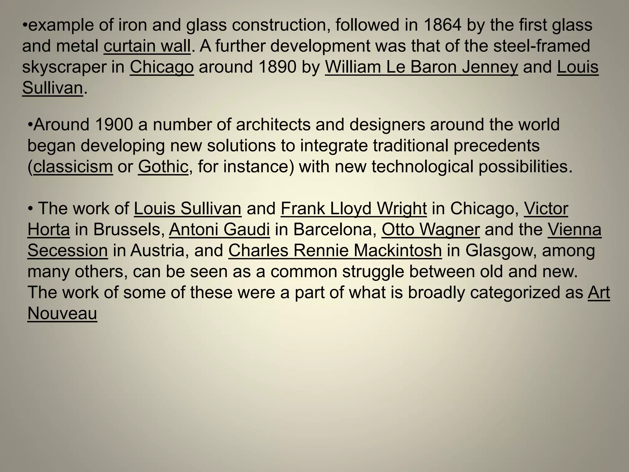 •example of iron and glass construction, followed in 1864 by the first glass
and metal curtain wall. A further development was that of the steel-framed
skyscraper in Chicago around 1890 by William Le Baron Jenney and Louis
Sullivan.
•Around 1900 a number of architects and designers around the world
began developing new solutions to integrate traditional precedents
(classicism or Gothic, for instance) with new technological possibilities.
• The work of Louis Sullivan and Frank Lloyd Wright in Chicago, Victor
Horta in Brussels, Antoni Gaudi in Barcelona, Otto Wagner and the Vienna
Secession in Austria, and Charles Rennie Mackintosh in Glasgow, among
many others, can be seen as a common struggle between old and new.
The work of some of these were a part of what is broadly categorized as Art
Nouveau
 