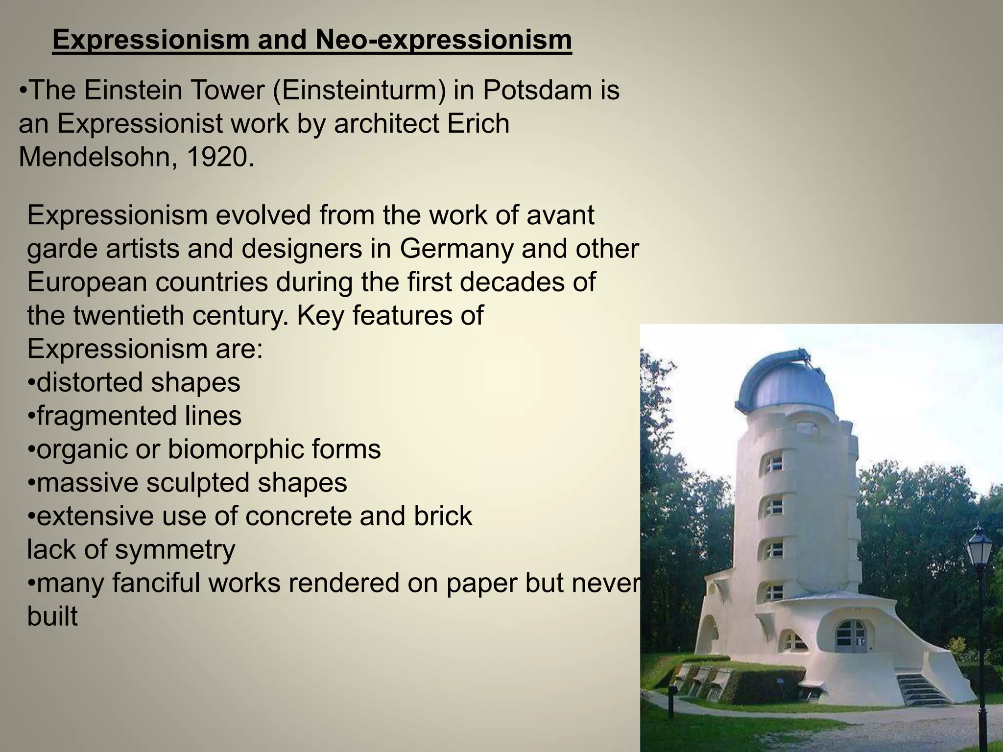 Expressionism and Neo-expressionism
•The Einstein Tower (Einsteinturm) in Potsdam is
an Expressionist work by architect Erich
Mendelsohn, 1920.
Expressionism evolved from the work of avant
garde artists and designers in Germany and other
European countries during the first decades of
the twentieth century. Key features of
Expressionism are:
•distorted shapes
•fragmented lines
•organic or biomorphic forms
•massive sculpted shapes
•extensive use of concrete and brick
lack of symmetry
•many fanciful works rendered on paper but never
built
 