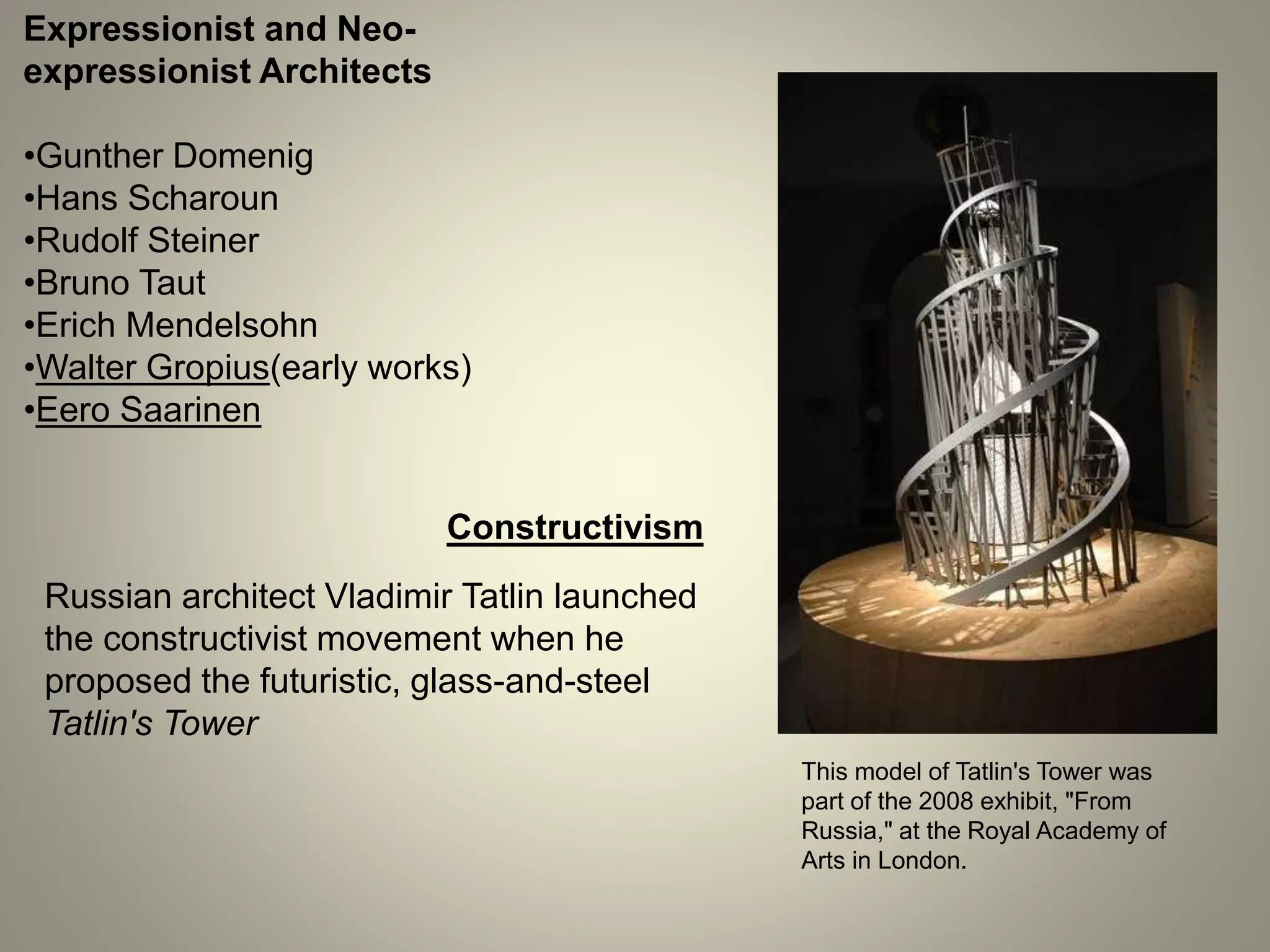 Expressionist and Neo-
expressionist Architects
•Gunther Domenig
•Hans Scharoun
•Rudolf Steiner
•Bruno Taut
•Erich Mendelsohn
•Walter Gropius(early works)
•Eero Saarinen
Constructivism
Russian architect Vladimir Tatlin launched
the constructivist movement when he
proposed the futuristic, glass-and-steel
Tatlin's Tower
This model of Tatlin's Tower was
part of the 2008 exhibit, "From
Russia," at the Royal Academy of
Arts in London.
 