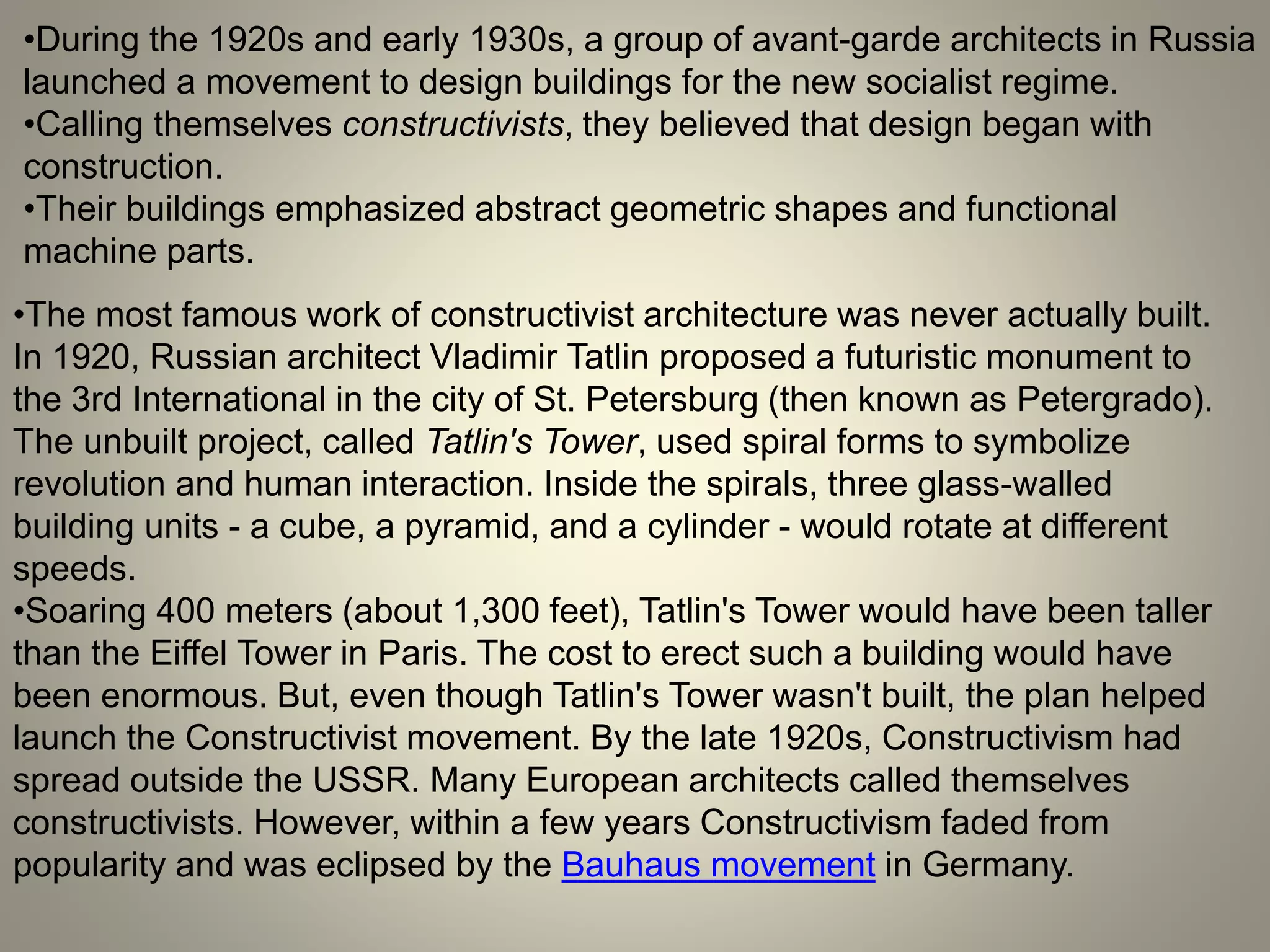 •During the 1920s and early 1930s, a group of avant-garde architects in Russia
launched a movement to design buildings for the new socialist regime.
•Calling themselves constructivists, they believed that design began with
construction.
•Their buildings emphasized abstract geometric shapes and functional
machine parts.
•The most famous work of constructivist architecture was never actually built.
In 1920, Russian architect Vladimir Tatlin proposed a futuristic monument to
the 3rd International in the city of St. Petersburg (then known as Petergrado).
The unbuilt project, called Tatlin's Tower, used spiral forms to symbolize
revolution and human interaction. Inside the spirals, three glass-walled
building units - a cube, a pyramid, and a cylinder - would rotate at different
speeds.
•Soaring 400 meters (about 1,300 feet), Tatlin's Tower would have been taller
than the Eiffel Tower in Paris. The cost to erect such a building would have
been enormous. But, even though Tatlin's Tower wasn't built, the plan helped
launch the Constructivist movement. By the late 1920s, Constructivism had
spread outside the USSR. Many European architects called themselves
constructivists. However, within a few years Constructivism faded from
popularity and was eclipsed by the Bauhaus movement in Germany.
 
