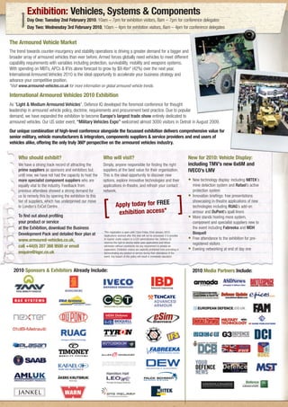 Exhibition: Vehicles, Systems & Components
          Day One: Tuesday 2nd February 2010, 10am – 7pm for exhibition visitors, 8am – 7pm for conference delegates
          Day Two: Wednesday 3rd February 2010, 10am – 4pm for exhibition visitors, 8am – 4pm for conference delegates


The Armoured Vehicle Market
The trend towards counter-insurgency and stability operations is driving a greater demand for a bigger and
broader array of armoured vehicles than ever before. Armed forces globally need vehicles to meet different
capability requirements with variables including protection, survivability, mobility and weapons systems.
With spending on MBTs, APCs & IFVs alone forecast to grow by $9.4bn* (42%) over the next year,
International Armoured Vehicles 2010 is the ideal opportunity to accelerate your business strategy and
advance your competitive position.
*Visit www.armoured-vehicles.co.uk for more information on global armoured vehicle trends.

International Armoured Vehicles 2010 Exhibition
As “Light & Medium Armoured Vehicles”, Defence IQ developed the foremost conference for thought
leadership in armoured vehicle policy, doctrine, requirements and procurement best practice. Due to popular
demand, we have expanded the exhibition to become Europe’s largest trade show entirely dedicated to
armoured vehicles. Our US sister event, “Military Vehicles Expo” welcomed almost 3000 visitors in Detroit in August 2009.
Our unique combination of high-level conference alongside the focussed exhibition delivers comprehensive value for
senior military, vehicle manufacturers & integrators, components suppliers & service providers and end users of
vehicles alike, offering the only truly 360º perspective on the armoured vehicles industry.


     Who should exhibit?                                   Who will visit?                                                                New for 2010: Vehicle Display:
     We have a strong track record of attracting the       Simply, anyone responsible for finding the right                               including TMV’s new 6x6M and
     prime suppliers as sponsors and exhibitors but,       suppliers at the best value for their organisation.                            IVECO’s LMV
     until now, we have not had the capacity to host the   This is the ideal opportunity to discover new
     more specialist component suppliers who are           options, explore innovative technologies and their                             • New technology display: including NIITEK’s
     equally vital to the industry. Feedback from          applications in-theatre, and refresh your contact                                  mine detection system and Rafael’s active
     previous attendees showed a strong demand for         network.                                                                           protection system
     us to remedy this by opening the exhibition to this                                                                                  •   Innovation briefings: free presentations
     tier of suppliers, which has underpinned our move
     to London’s ExCel Centre.

     To find out about profiling
                                                           [          Apply today for FREE
                                                                       exhibition access*
                                                                                                                                      [   •
                                                                                                                                              showcasing in-theatre applications of new
                                                                                                                                              technologies including RUAG’s add-on
                                                                                                                                              armour and DuPont’s spall liners
                                                                                                                                              More stands hosting more system,
     your product or service                                                                                                                  component and specialist suppliers new to
     at the Exhibition, download the Business                                                                                                 the event including Fabreeka and MDH
                                                           *Pre-registration is open until 12pm Friday 22nd January 2010.                     Bioquell
     Development Pack and detailed floor plan at           Applications received after this date will not be processed. It is possible
     www.armoured-vehicles.co.uk,                          to register onsite subject to a £20 administration fee. Defence IQ             •   Free attendance to the exhibition for pre-
                                                           reserves the right to decline visitor pass applications and refuse                 registered visitors
     call +44(0) 207 368 9500 or email                     admission without constraints nor any requirement to provide an
                                                           explanation. Exhibition visitors are explicitly prohibited from promoting or   •   Evening networking at end of day one
     enquire@iqpc.co.uk                                    demonstrating any product or service during their attendance of the
                                                           event. Any breach of this policy will result in immediate expulsion.




  2010 Sponsors & Exhibitors Already Include:                                                                                                 2010 Media Partners Include:
 