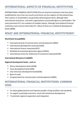 INTERNATIONAL ASPECTS OF FINANCIAL INSTITUTION
INTERNATIONAL FINANCIAL INSTITUTION (IFIs) are financial institutions that have been
established by more than one country and hence are the subjects of international laws.
Their owners or shareholders are generally national government, although other
international institutions and other organizations occasionally figure as shareholders. The
most prominent IFI’s are creations of multiple nations, although some bilateral financial
institutions exist and are technically IFI’s. Many of these are multilateral development
banks (MDB).
WHAT ARE INTERNATIONAL FINANCIAL INSTITUTIONS?
World Bank Group(WBG)
 International bank of reconstruction and development (IBRD)
 International development association(IDA)
 International finance corporation(IFC)
 Multilateral investment guarantee agency (MIGA)
 International centre for settlement of investment disputes(ICSID)
International Monetary Fund(IMF)
Regional development banks , such as:
 African development bank (AFDB)
 Asian development bank (ADB)
 Inter-American development bank(IADB)
 Bank of south
 European bank for reconstruction and development (EBRD)
INTERNATIONAL FINANCIAL INSTITUTIONS :COMMON
GOAL
 To reduce global poverty and improves people’s living condition and standards.
 To support sustainable economic, social and institutional development
 To promote regional cooperation and integration
 