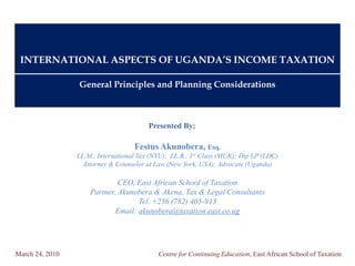 INTERNATIONAL ASPECTS OF UGANDA’S INCOME TAXATION

                 General Principles and Planning Considerations



                                         Presented By:

                                    Festus Akunobera, Esq.
                 LL.M., International Tax (NYU); LL.B., 1st Class (MUK); Dip LP (LDC)
                   Attorney & Counselor at Law (New York, USA); Advocate (Uganda)

                              CEO, East African School of Taxation
                     Partner, Akunobera & Akena, Tax & Legal Consultants
                                    Tel. +256 (782) 405-913
                             Email: akunobera@taxation.east.co.ug




March 24, 2010                              Centre for Continuing Education, East African School of Taxation
 
